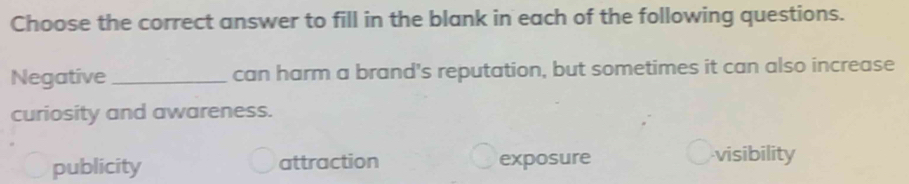 Choose the correct answer to fill in the blank in each of the following questions.
Negative _can harm a brand's reputation, but sometimes it can also increase
curiosity and awareness.
publicity attraction exposure visibility
