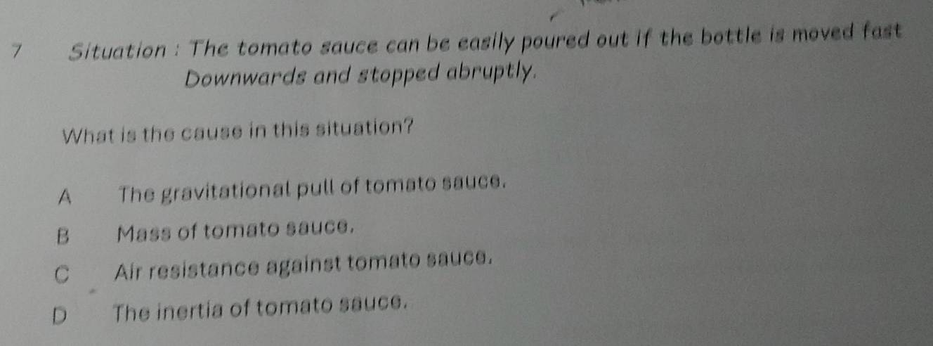 Situation : The tomato sauce can be easily poured out if the bottle is moved fast
Downwards and stopped abruptly.
What is the cause in this situation?
A The gravitational pull of tomato sauce.
B Mass of tomato sauce.
C Air resistance against tomato sauce.
D The inertia of tomato sauce.