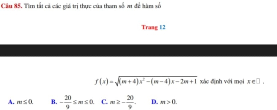 Tìm tất cả các giá trị thực của tham số m đề hàm số
Trang 12
f(x)=sqrt((m+4)x^2-(m-4)x-2m+1) xác định với mọi x∈ □.
A. m≤ 0. B. - 20/9 ≤ m≤ 0. C. m≥ - 20/9 . D. m>0.