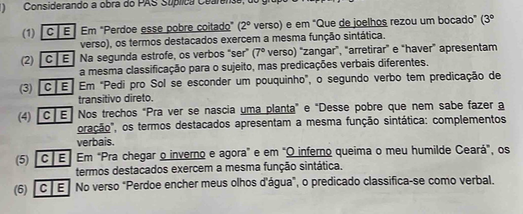 )Considerando a obra do PAS Súplica Cearense, o 
(1) C E Em "Perdoe esse pobre coitado” (2° verso) e em “Que de joelhos rezou um bocado” (3°
verso), os termos destacados exercem a mesma função sintática. 
(2) C E Na segunda estrofe, os verbos “ser” (7° verso) “zangar”, “arretirar” e “haver” apresentam 
a mesma classificação para o sujeito, mas predicações verbais diferentes. 
(3) C E Em “Pedi pro Sol se esconder um pouquinho", o segundo verbo tem predicação de 
transitivo direto. 
(4) [C E Nos trechos “Pra ver se nascia uma planta” e “Desse pobre que nem sabe fazer a 
oração", os termos destacados apresentam a mesma função sintática: complementos 
verbais. 
(5) |c E| Em “Pra chegar o inverno e agora” e em “O inferno queima o meu humilde Ceará”, os 
termos destacados exercem a mesma função sintática. 
(6) [C E] No verso "Perdoe encher meus olhos d'água", o predicado classifica-se como verbal.