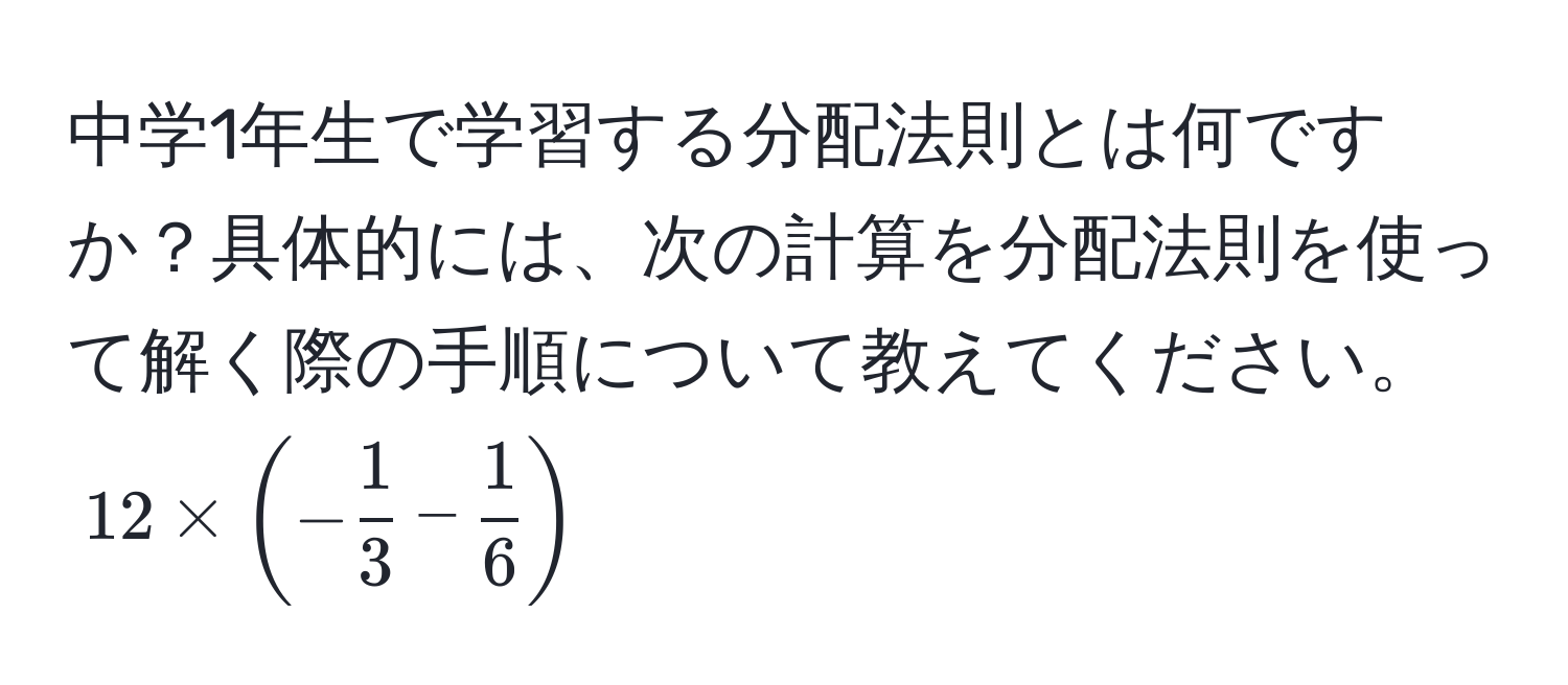 中学1年生で学習する分配法則とは何ですか？具体的には、次の計算を分配法則を使って解く際の手順について教えてください。$12 * (- 1/3 - 1/6 )$