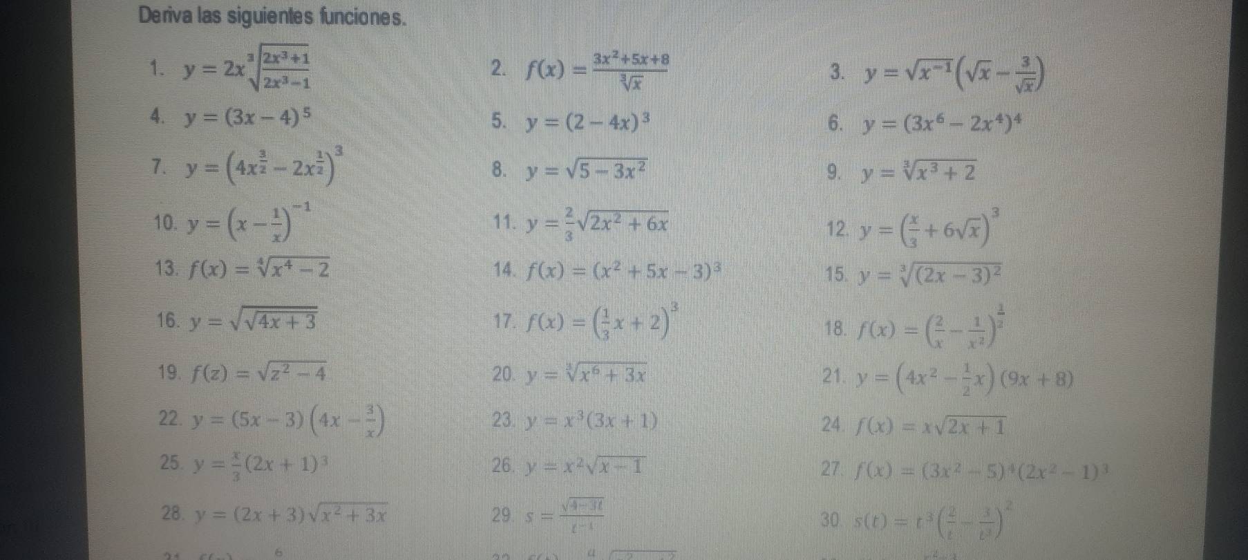 Deriva las siguientes funciones.
2.
1. y=2xsqrt[3](frac 2x^3+1)2x^3-1 f(x)= (3x^2+5x+8)/sqrt[3](x)  y=sqrt(x^(-1))(sqrt(x)- 3/sqrt(x) )
3.
4. y=(3x-4)^5 5. y=(2-4x)^3 6. y=(3x^6-2x^4)^4
1. y=(4x^(frac 3)2-2x^(frac 1)2)^3
8. y=sqrt(5-3x^2) 9. y=sqrt[3](x^3+2)
10. y=(x- 1/x )^-1 11. y= 2/3 sqrt(2x^2+6x) 12 y=( x/3 +6sqrt(x))^3
13. f(x)=sqrt[4](x^4-2) 14. f(x)=(x^2+5x-3)^3 15. y=sqrt[3]((2x-3)^2)
16. y=sqrt(sqrt 4x+3) 17. f(x)=( 1/3 x+2)^3
18. f(x)=( 2/x - 1/x^2 )^ 1/2 
19. f(z)=sqrt(z^2-4) 20. y=sqrt[3](x^6+3x) 21. y=(4x^2- 1/2 x)(9x+8)
22. y=(5x-3)(4x- 3/x ) 23. y=x^3(3x+1) 24 f(x)=xsqrt(2x+1)
25. y= x/3 (2x+1)^3 26 y=x^2sqrt(x-1) 27 f(x)=(3x^2-5)^4(2x^2-1)^3
28. y=(2x+3)sqrt(x^2+3x) 29 s= (sqrt(4-3t))/t^(-1) 
30 s(t)=t^3( 2/t - 3/t^3 )^2