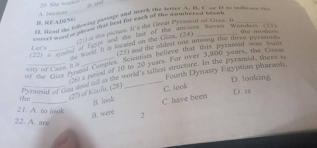 She worked
B. and
A. because
[I. Read the following passage and mark the letter A, B, C or D to indicate the
B. READING
corect word or phrase that best for each of the numbered blank_
(21) at this picture. It’s the Great Pyramid of Giza. It
the modern
(22) a symbol of Egypt and the last of the ancient Seven Wonders (23)
(25) and the oldest one among the three pyramids
the World. It is located on the Giza, (24)
Let's
of the Giza Pyramid Complex. Scientists believe that this pyramid was built
(26) a period of 10 to 20 years. For over 3,800 years, the Great
city of Cairo. It is
Fourth Dynasty Egyptian pharaoh.
Pyramid of Giza stood tall as the world’s tallest structure. In the pyramid, there is
D. looking
D. is
the
(27) of Khufu, (28)
C. look
_
B. look
C. have been
21. A. to look
B. were
2
22. A. are