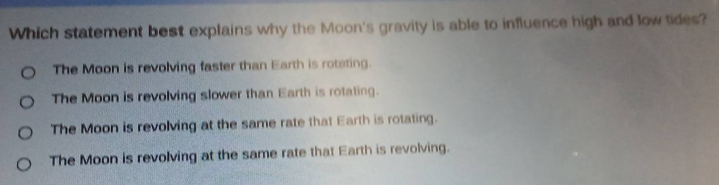 Which statement best explains why the Moon's gravity is able to influence high and low tides?
The Moon is revolving faster than Earth is roteting.
The Moon is revolving slower than Earth is rotating.
The Moon is revolving at the same rate that Earth is rotating.
The Moon is revolving at the same rate that Earth is revolving.