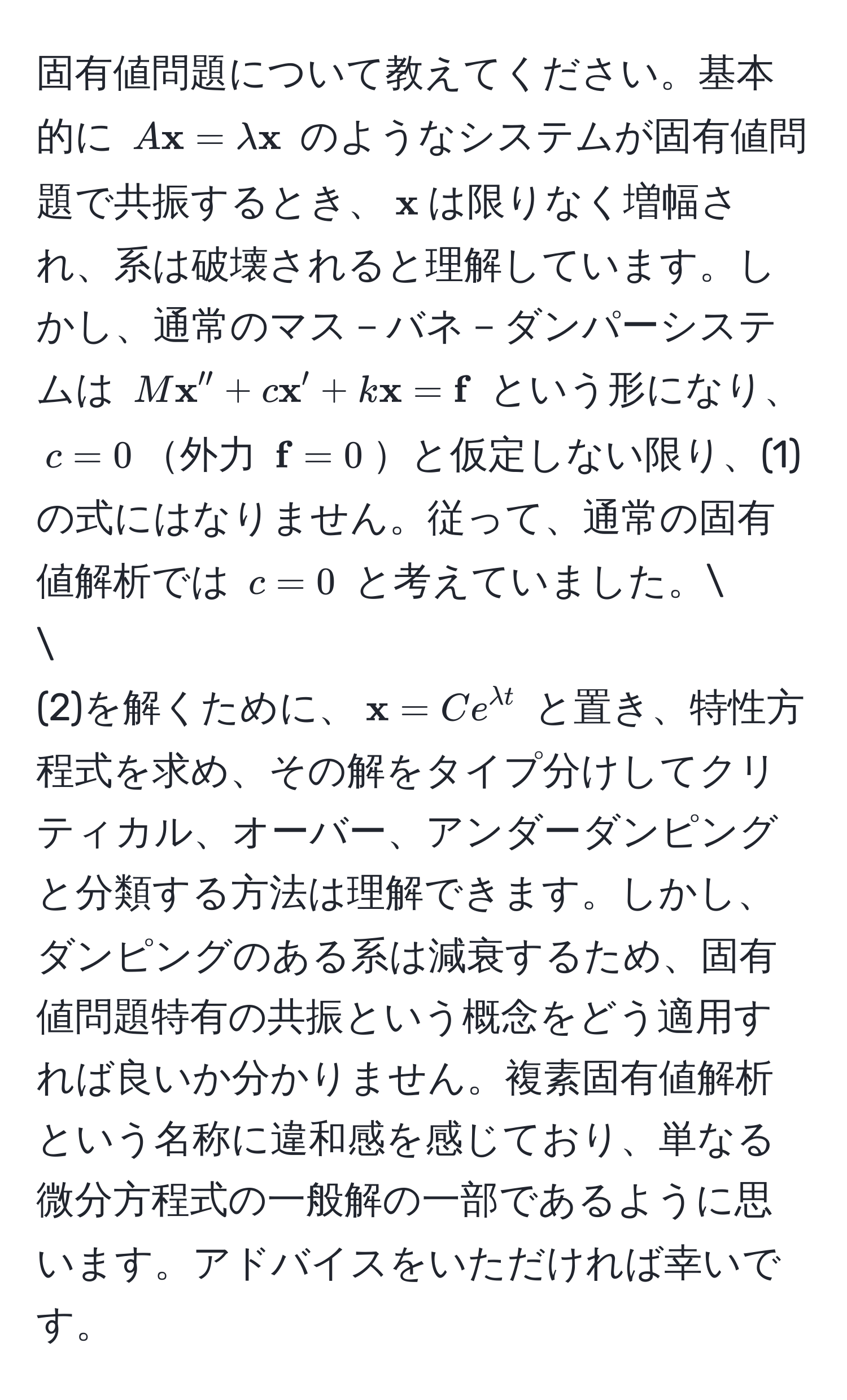 固有値問題について教えてください。基本的に $A x = lambda  x$ のようなシステムが固有値問題で共振するとき、$ x$は限りなく増幅され、系は破壊されると理解しています。しかし、通常のマス－バネ－ダンパーシステムは $M x'' + c x' + k x =  f$ という形になり、$c=0$外力 $ f=0$と仮定しない限り、(1) の式にはなりません。従って、通常の固有値解析では $c=0$ と考えていました。

(2)を解くために、$ x = C e^(lambda t)$ と置き、特性方程式を求め、その解をタイプ分けしてクリティカル、オーバー、アンダーダンピングと分類する方法は理解できます。しかし、ダンピングのある系は減衰するため、固有値問題特有の共振という概念をどう適用すれば良いか分かりません。複素固有値解析という名称に違和感を感じており、単なる微分方程式の一般解の一部であるように思います。アドバイスをいただければ幸いです。