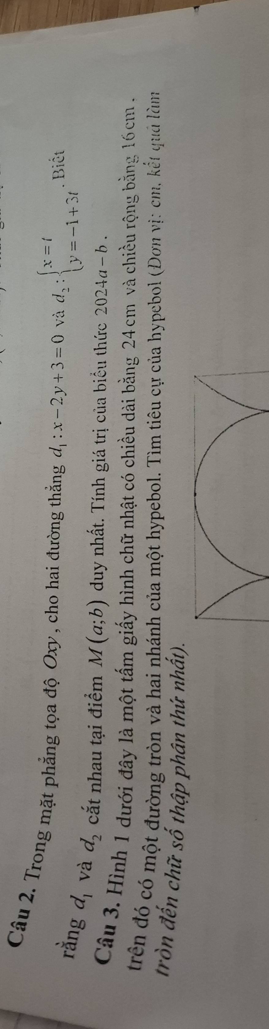 Trong mặt phẳng tọa độ Oxy , cho hai đường thẳng d_1:x-2y+3=0 và d_2:beginarrayl x=t y=-1+3tendarray.. Biết 
rằng d_1 và d_2 cắt nhau tại điểm M(a;b) duy nhất. Tính giá trị của biểu thức 2024a-b. 
Câu 3. Hình 1 dưới đây là một tấm giấy hình chữ nhật có chiều dài bằng 24 cm và chiều rộng bằng 16cm. 
trên đó có một đường tròn và hai nhánh của một hypebol. Tìm tiêu cự của hypebol (Đơn vị: cm, kết quả làm 
tròn đến chữ số thập phân thứ nhất).