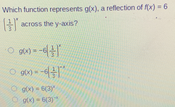 Which function represents g(x) , a reflection of f(x)=6
( 1/3 )^x across the y-axis?
g(x)=-6( 1/3 )^x
g(x)=-6( 1/3 )^-x
g(x)=6(3)^x
g(x)=6(3)^-x