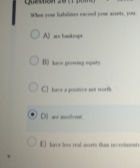 When your liabilities exceed your assets, you:
A) are bankrupt.
B) have growing equity.
C) have a positive net worth.
D) are insolvent
E) have less real assets than investments