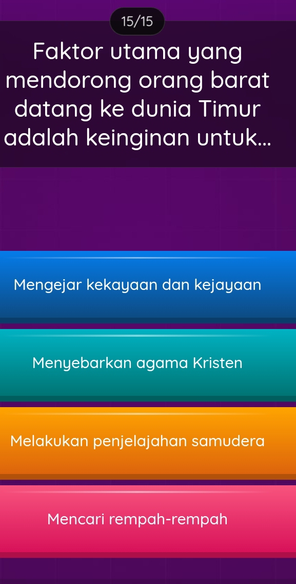 15/15
Faktor utama yang
mendorong orang barat
datang ke dunia Timur
adalah keinginan untuk...
Mengejar kekayaan dan kejayaan
Menyebarkan agama Kristen
Melakukan penjelajahan samudera
Mencari rempah-rempah