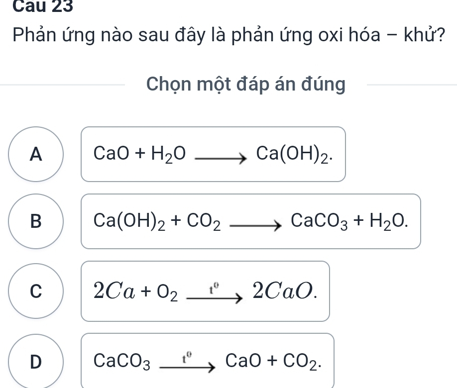 Cau 23
Phản ứng nào sau đây là phản ứng oxi hóa - khử?
Chọn một đáp án đúng
A CaO+H_2Oto Ca(OH)_2.
B Ca(OH)_2+CO_2to CaCO_3+H_2O.
C 2Ca+O_2xrightarrow 2CaO.
D CaCO_3xrightarrow IO+CCaO+CO_2.