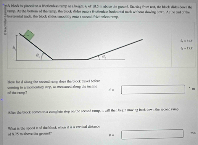 A block is placed on a frictionless ramp at a height A; of 10.5 m above the ground. Starting from rest, the block slides down the
ramp. At the bottom of the ramp, the block slides onto a frictionless horizontal track without slowing down. At the end of the
horizontal track, the block slides smoothly onto a second frictionless ramp.
θ _1=44.3°
θ _2=15.5°
How far d along the second ramp does the block travel before
coming to a momentary stop, as measured along the incline d=□°m
of the ramp?
After the block comes to a complete stop on the second ramp, it will then begin moving back down the second ramp.
What is the speed υ of the block when it is a vertical distance
of 8.75 m above the ground?
v=□ m/s