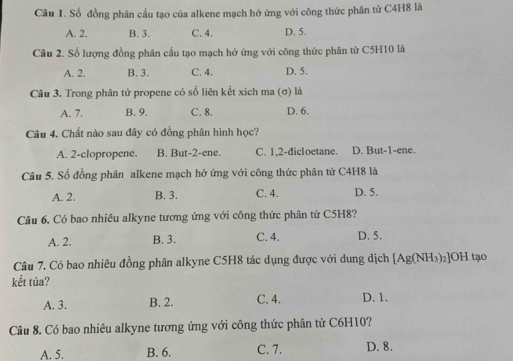 Số đồng phân cầu tạo của alkene mạch hở ứng với công thức phân tử C4H8 là
A. 2. B. 3. C. 4. D. 5.
Câu 2. Số lượng đồng phân cấu tạo mạch hở ứng với công thức phân từ C5H10 là
A. 2. B. 3. C. 4. D. 5.
Câu 3. Trong phân tử propene có số liên kết xich ma (σ) là
A. 7. B. 9. C. 8. D. 6.
Câu 4. Chất nào sau đây có đồng phân hình học?
A. 2 -clopropene. B. But -2 -ene. C. 1, 2 -dicloetane. D. But- 1 -ene.
Câu 5. Số đồng phân alkene mạch hở ứng với công thức phân tử C4H8 là
A. 2. B. 3. C. 4. D. 5.
Câu 6, Có bao nhiêu alkyne tương ứng với công thức phân từ C5H8?
A. 2. B. 3. C. 4. D. 5.
Câu 7. Có bao nhiêu đồng phân alkyne C5H8 tác dụng được với dung dịch [Ag(NH_3)_2]OH tạo
kết tủa?
A. 3. B. 2. C. 4. D. 1.
Câu 8. Có bao nhiêu alkyne tương ứng với công thức phân từ C6H10?
A. 5. B. 6. C. 7. D. 8.