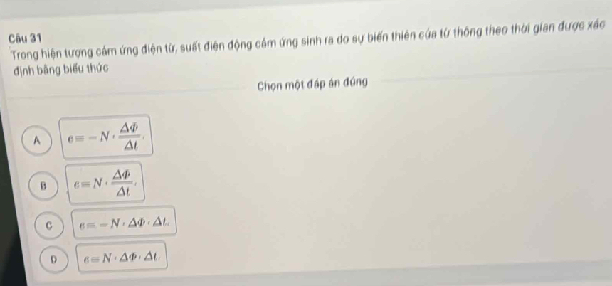 Trong hiện tượng cảm ứng điện từ, suất điện động cảm ứng sinh ra do sự biến thiên của từ thông theo thời gian được xác
định bằng biểu thức
Chọn một đáp án đúng
A e=-N·  △ varPhi /△ t .
B e=N·  △ varPhi /△ t .
c e=-N· △ varPhi · △ t.
D e=N· △ varPhi · △ t.