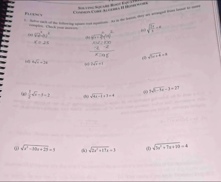 Solving Square Root Equatiu 
Common Core Algebra II Homework 
Fluency 
1. Solve cach of the following square root equations. As in the lesson, they are arranged from lesser to more 
complex. Check your answers. 
(c) sqrt(frac 2x)3=6
(a) (b) (sqrt(x+2))
(e) (f) sqrt(3x+4)=8
(d) 4sqrt(x)=24 2sqrt(x)=1
(g)  1/2 sqrt(x)-5=2
(i) 5sqrt(1-5x)-3=27
(h) sqrt(4x-1)+3=4
(j) sqrt(x^2-10x+25)=5 (k) sqrt(2x^2+17x)=3 (1) sqrt(3x^2+7x+10)=4