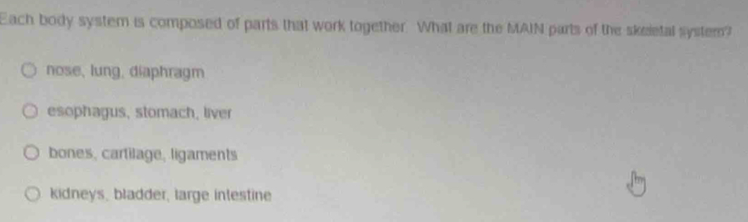 Each body system is composed of parts that work together. What are the MAIN parts of the skeietal system?
nose, lung, diaphragm
esophagus, stomach, liver
bones, cartilage, ligaments
kidneys, bladder, large intestine