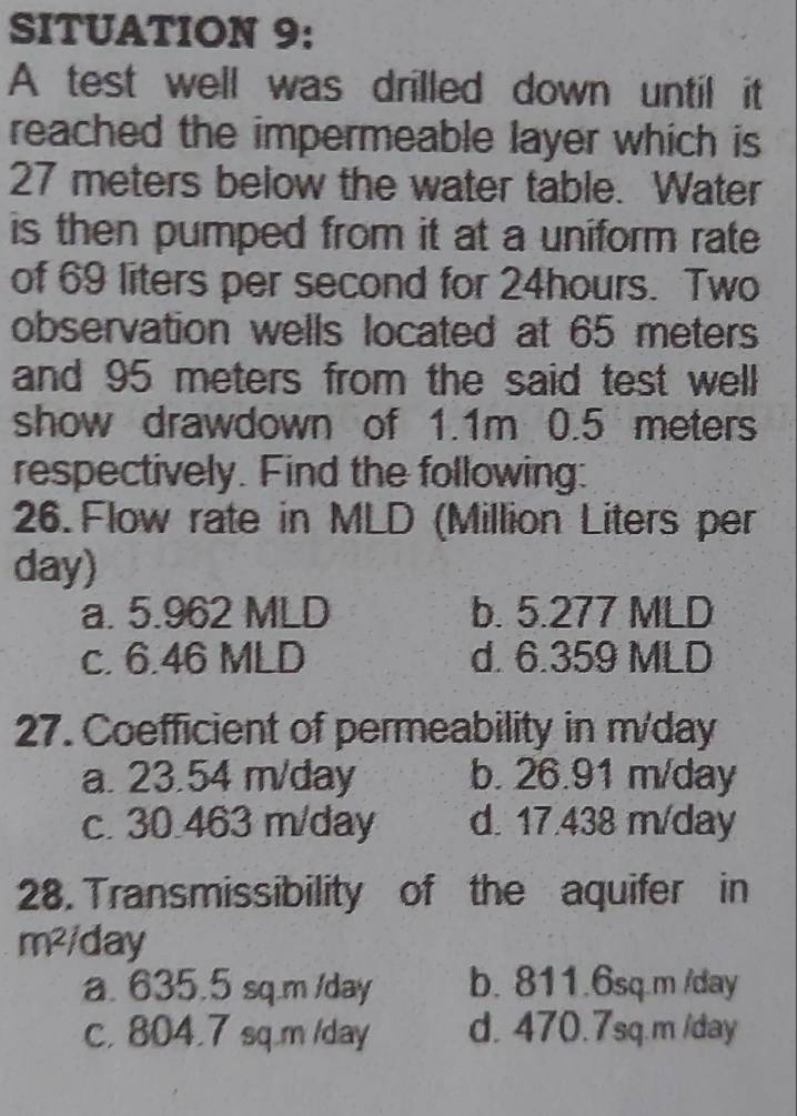 SITUATION 9:
A test well was drilled down until it
reached the impermeable layer which is
27 meters below the water table. Water
is then pumped from it at a uniform rate 
of 69 liters per second for 24hours. Two
observation wells located at 65 meters
and 95 meters from the said test well
show drawdown of 1.1m 0.5 meters
respectively. Find the following:
26. Flow rate in MLD (Million Liters per
day)
a. 5.962 MLD b. 5.277 MLD
c. 6.46 MLD d. 6.359 MLD
27. Coefficient of permeability in m/day
a. 23.54 m/day b. 26.91 m/day
c. 30.463 m/day d. 17.438 m/day
28. Transmissibility of the aquifer in
m^2 /day
a. 635.5 sq.m /day b. 811.6sq.m /day
c, 804.7 sq.m /day d. 470.7sq.m /day