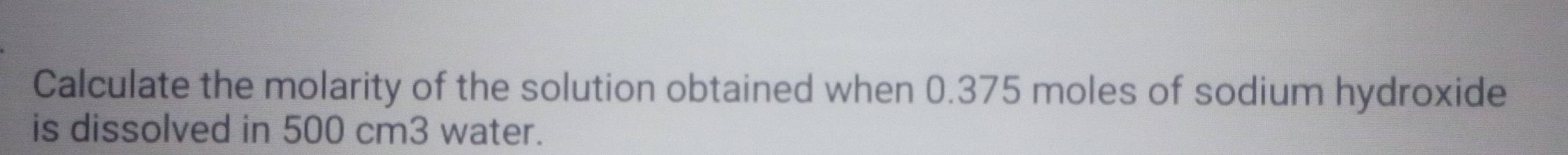 Calculate the molarity of the solution obtained when 0.375 moles of sodium hydroxide 
is dissolved in 500 cm3 water.