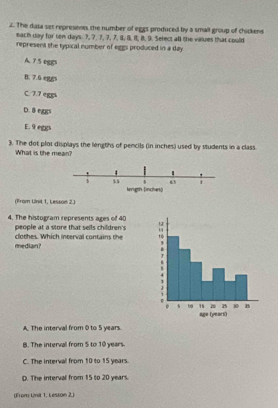 The data set represents the number of eggs produced by a small group of chickens
each day for ten days: ?, 7, 7, 7, 7, 8, 8, 8, 8, 9. Select all the values that could
represent the typical number of eggs produced in a day
A. 7 S eggs
B. 7.6 eggs
C. 7.7 eggs
D. 8 eggs
E. 9 eggs
3. The dot plot displays the lengths of pencils (in inches) used by students in a class.
What is the mean?
5 5 5 6 6.5 1
length (inches)
(Fram Unit 1, Lesson 2.)
4. The histogram represents ages of 40
people at a store that sells children's 
clothes. Which interval contains the 
median?
A. The interval from 0 to 5 years.
B. The interval from 5 to 10 years.
C. The interval from 10 to 15 years.
D. The interval from 15 to 20 years.
(From Unit 1, Lesson 2.)