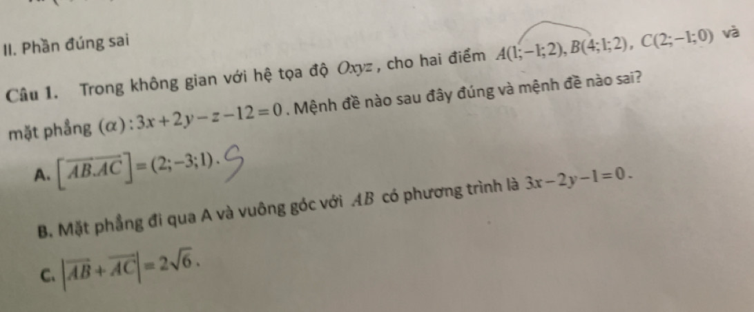 Phần đúng sai
Câu 1. Trong không gian với hệ tọa độ Oxyz , cho hai điểm A(1;-1;2), B(4;1;2), C(2;-1;0) và
mặt phẳng (α) : 3x+2y-z-12=0. Mệnh đề nào sau đây đúng và mệnh đề nào sai?
A. [overline AB.overline AC]=(2;-3;1).
B. Mặt phẳng đi qua A và vuông góc với AB có phương trình là 3x-2y-1=0.
C、 |vector AB+vector AC|=2sqrt(6).