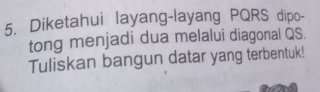 Diketahui layang-layang PQRS dipo- 
tong menjadi dua melalui diagonal QS. 
Tuliskan bangun datar yang terbentuk!