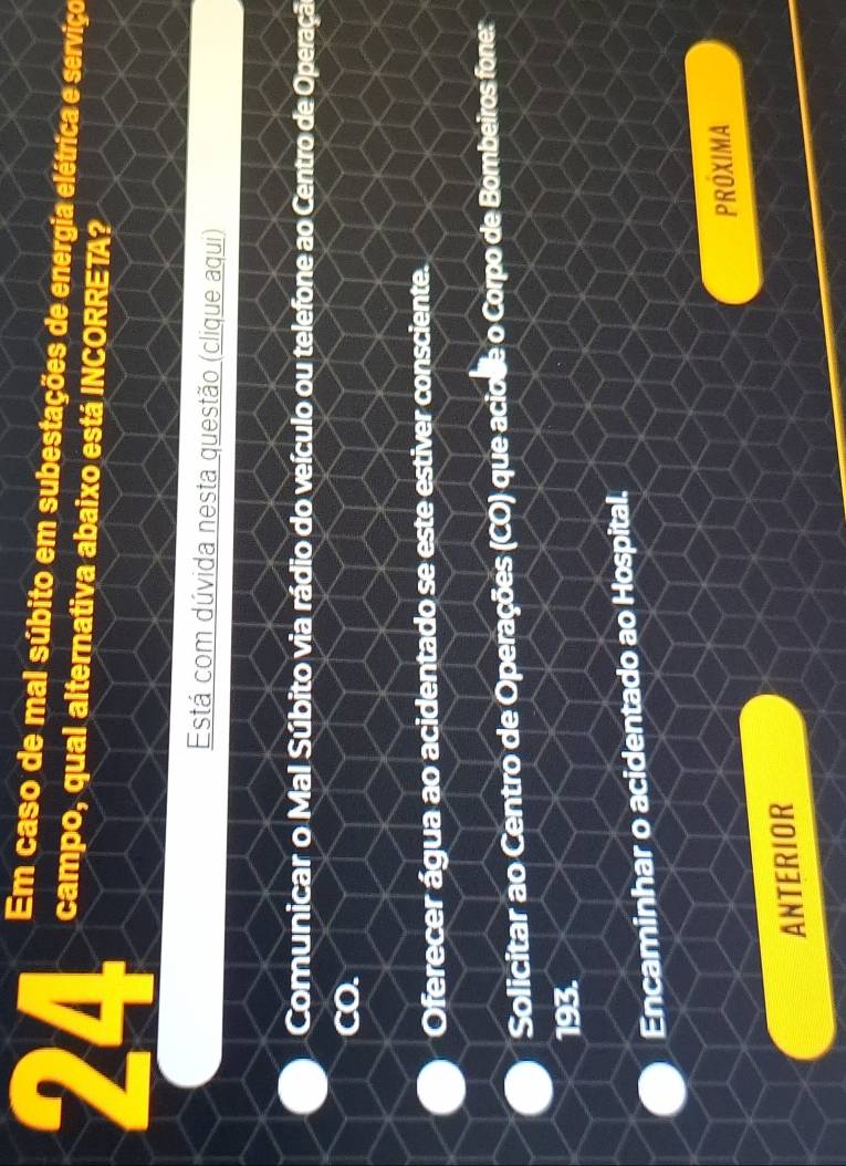 Em caso de mal súbito em subestações de energia elétrica e serviço
24 campo, qual alternativa abaixo está INCORRETA?
Está com dúvida nesta questão (clique aqui)
Comunicar o Mal Súbito via rádio do veículo ou telefone ao Centro de Operação
CO.
Oferecer água ao acidentado se este estiver consciente.
Solicitar ao Centro de Operações (CO) que aciode o Corpo de Bombeiros fone:
193.
Encaminhar o acidentado ao Hospital.
PROXIMA
ANTERIOR