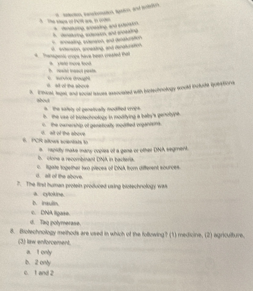 s selection, iransformation, ligation, and isolation.
3. The steps of POft are, in order.
* denaturing, anneating, and extension.
5. densturing, extension, and annealing
e ennesling, extension, and denaluration.
d. extension, anneating, and denaturation.
4. Transgenie crops have been created that
a yleld more food.. resist insect posts.
C. survive drought
d. all of the above
5. Ethical, legal, and social issues associated with blotechnology would include questions
about
a the safety of genetically modified crops.
bthe use of biotechnology in modifying a baby's genolype.
c. the ownership of genetically modified organisms.
d. all of the above
6. PCR allows scientists to
e rapidly make many copies of a gene or other DNA segment.
b. clone a recombinant DNA in bacteria.
c ligate together two pieces of DNA from different sources.
G. all of the above.
7. The first human protein produced using biotechnology was
a. cytokine.
b. insulin.
c. DNA ligase.
d. Taq polymerase.
8. Biotechnology methods are used in which of the following? (1) medicine, (2) agriculture,
(3) law enforcement.
a. 1 only
b. 2 only
c 1 and 2