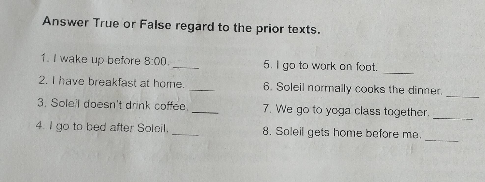 Answer True or False regard to the prior texts. 
_ 
1. I wake up before 8:00. _5. I go to work on foot. 
_ 
2. I have breakfast at home. _6. Soleil normally cooks the dinner. 
3. Soleil doesn't drink coffee. _7. We go to yoga class together._ 
_ 
4. I go to bed after Soleil. _8. Soleil gets home before me.