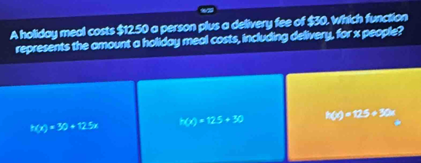 A holiday meal costs $12.50 a person plus a delivery fee of $30. Which function
represents the amount a holiday meal costs, including delivery, for x people?
h(x)=30+12.5x
h(x)=125+30
h(x)=125+30x