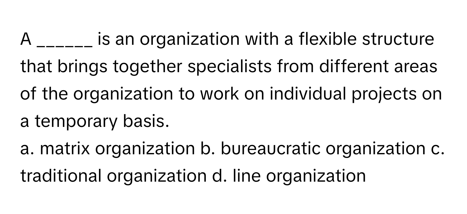 A ______ is an organization with a flexible structure that brings together specialists from different areas of the organization to work on individual projects on a temporary basis.

a. matrix organization b. bureaucratic organization c. traditional organization d. line organization