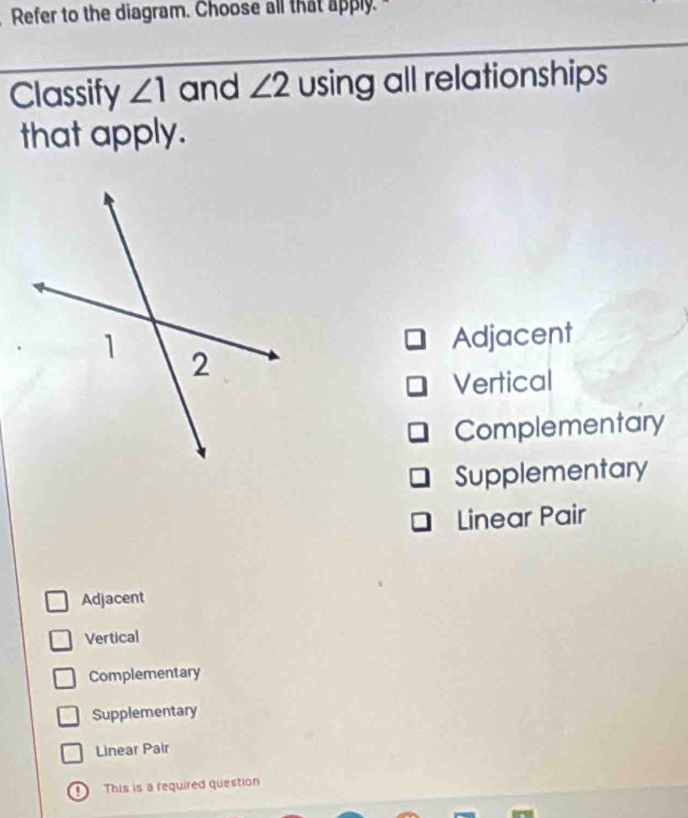 Refer to the diagram. Choose all that apply.
Classify ∠ 1 and ∠ 2 using all relationships
that apply.
Adjacent
Vertical
Complementary
Supplementary
Linear Pair
Adjacent
Vertical
Complementary
Supplementary
Linear Pair
① This is a required question