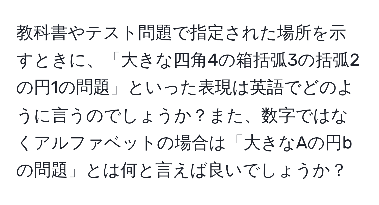 教科書やテスト問題で指定された場所を示すときに、「大きな四角4の箱括弧3の括弧2の円1の問題」といった表現は英語でどのように言うのでしょうか？また、数字ではなくアルファベットの場合は「大きなAの円bの問題」とは何と言えば良いでしょうか？