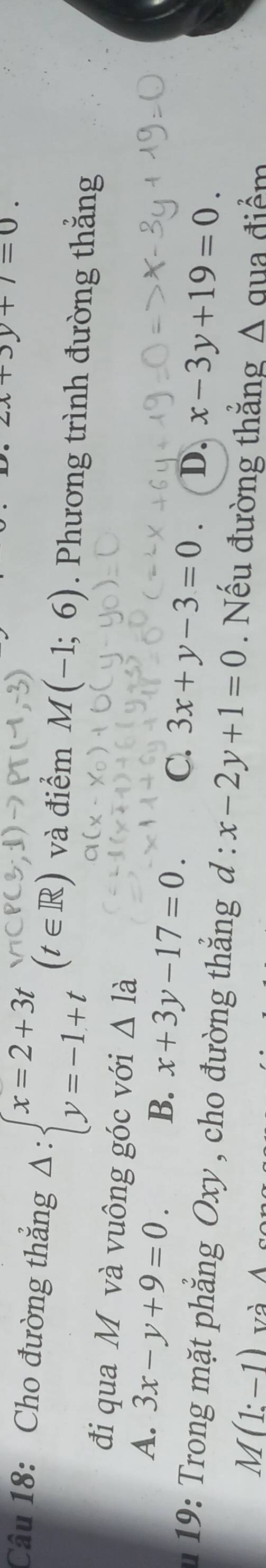 zx+3y+7=0. 
Câu 18: Cho đường thắng Delta :beginarrayl x=2+3t y=-1+tendarray. (t∈ R) và điểm M(-1;6). Phương trình đường thắng
đi qua M và vuông góc với △ la
A. 3x-y+9=0. B. x+3y-17=0. C. 3x+y-3=0. D. x-3y+19=0. 
9 ro g ặ t phẳng Oxy , cho đường thắng d : x-2y+1=0 Nếu đường thẳng A qua điểm
M(1:-1) và Á