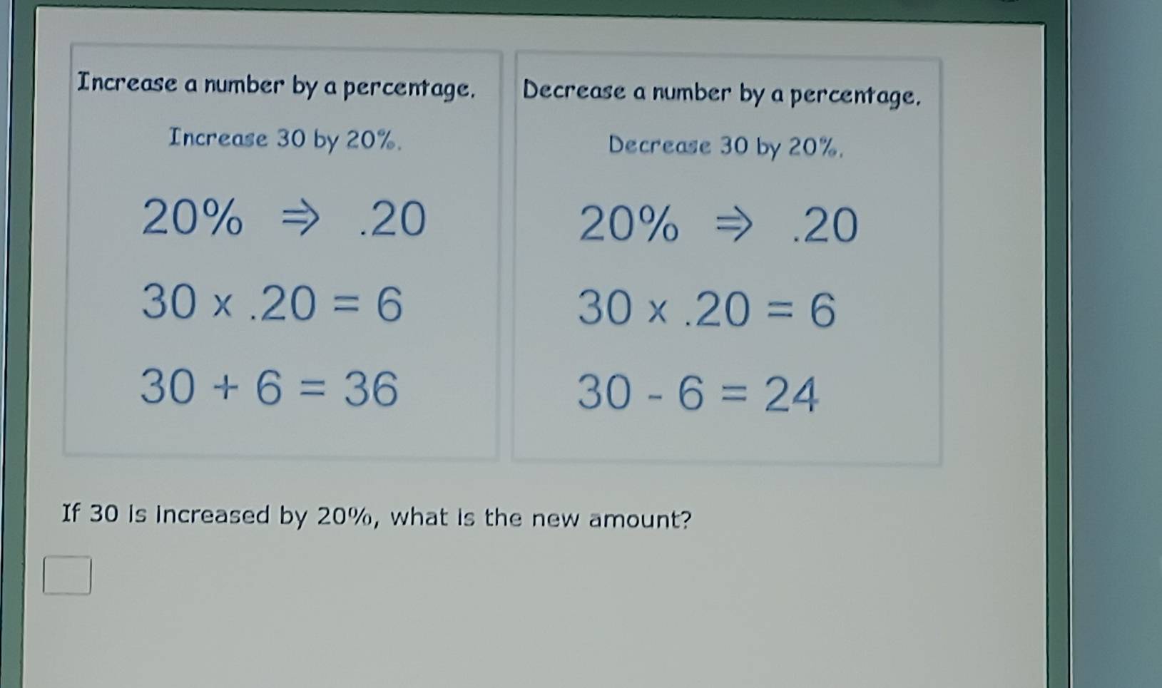 Increase a number by a percentage. Decrease a number by a percentage.
Increase 30 by 20%. Decrease 30 by 20%.
20%. 20 20% 20
30* .20=6
30* .20=6
30+6=36
30-6=24
If 30 is increased by 20%, what is the new amount?