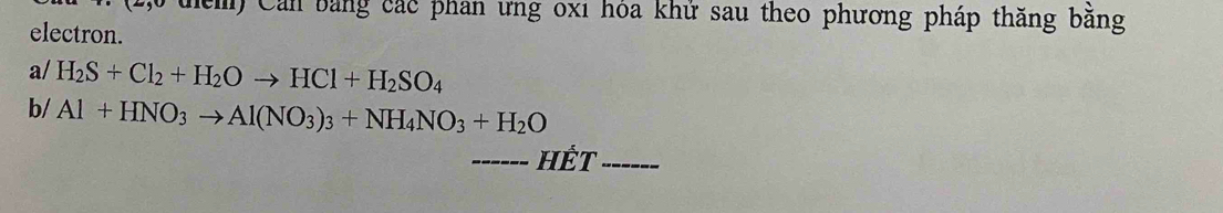 uểm) Cản bằng các phan ưng oxi hỏa khử sau theo phương pháp thăng bằng 
electron. 
a/ H_2S+Cl_2+H_2Oto HCl+H_2SO_4
b/ Al+HNO_3to Al(NO_3)_3+NH_4NO_3+H_2O
_------ HÊt_