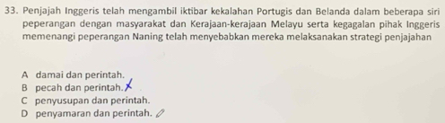 Penjajah Inggeris telah mengambil iktibar kekalahan Portugis dan Belanda dalam beberapa siri
peperangan dengan masyarakat dan Kerajaan-kerajaan Melayu serta kegagalan pihak Inggeris
memenangi peperangan Naning telah menyebabkan mereka melaksanakan strategi penjajahan
A damai dan perintah.
B pecah dan perintah.
C penyusupan dan perintah.
D penyamaran dan perintah.