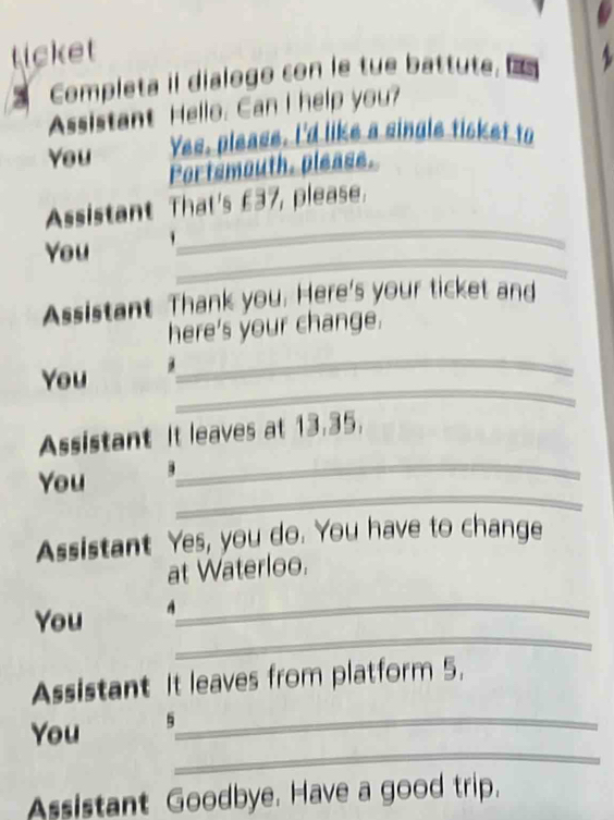 ticket 
Completa il dialogo con le tue battute. 
Assistant Hello. Can I help you? 
You Yes, please. I'd like a single ticket to 
Portsmouth, please. 
_ 
Assistant That's £37, please. 
_ 
You 
Assistant Thank you. Here's your ticket and 
here's your change. 
_ 
You d 
_ 
_ 
Assistant It leaves at 13.35. 
_ 
You 
Assistant Yes, you do. You have to change 
at Waterloo. 
_ 
You A_ 
Assistant It leaves from platform 5. 
_ 
You 5_ 
Assistant Goodbye. Have a good trip.