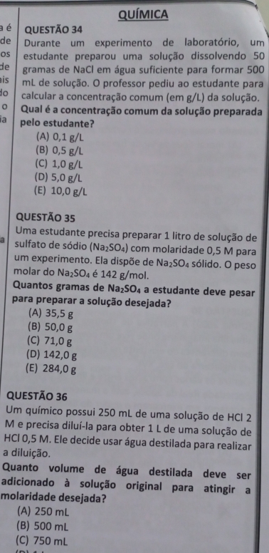 química
a é QUestão 34
de Durante um experimento de laboratório, um
Os estudante preparou uma solução dissolvendo 50
de gramas de NaCl em água suficiente para formar 500
is mL de solução. O professor pediu ao estudante para
do calcular a concentração comum (em g/L) da solução.
Qual é a concentração comum da solução preparada
ia pelo estudante?
(A) 0,1 g/L
(B) 0,5 g/L
(C) 1,0 g/L
(D) 5,0 g/L
(E) 10,0 g/L
questão 35
Uma estudante precisa preparar 1 litro de solução de
sulfato de sódio (Na_2SO_4) com molaridade 0,5 M para
um experimento. Ela dispõe de Na_2SO_4 sólido. O peso
molar do Na_2SO_4 é 142 g/mol.
Quantos gramas de Na_2SO_4 a estudante deve pesar
para preparar a solução desejada?
(A) 35,5 g
(B) 50,0 g
(C) 71,0 g
(D) 142,0 g
(E) 284,0 g
QUESTÃo 36
Um químico possui 250 mL de uma solução de HCl 2
M e precisa diluí-la para obter 1 L de uma solução de
HCl 0,5 M. Ele decide usar água destilada para realizar
a diluição.
Quanto volume de água destilada deve ser
adicionado à solução original para atingir a
molaridade desejada?
(A) 250 mL
(B) 500 mL
(C) 750 mL