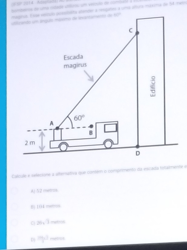 IFSP 2014 Adaptadá) AU à
bombeiros de uma cidade utilizou um veículo de combate à il lu
magirus. Esse veículo possibilita atender a resgates a uma altura máxima de 54 metro
ut
Calcule e selecione a alternativa que contém o comprimento da escada totalmente e
A) 52 metros.
B) 104 metros.
C) 26sqrt(3) metros
D)  104sqrt(3)/3  metros