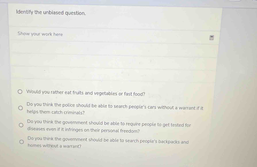 Identify the unbiased question.
Show your work here
Would you rather eat fruits and vegetables or fast food?
Do you think the police should be able to search people's cars without a warrant if it
helps them catch criminals?
Do you think the government should be able to require people to get tested for
diseases even if it infringes on their personal freedom?
Do you think the government should be able to search people's backpacks and
homes without a warrant?