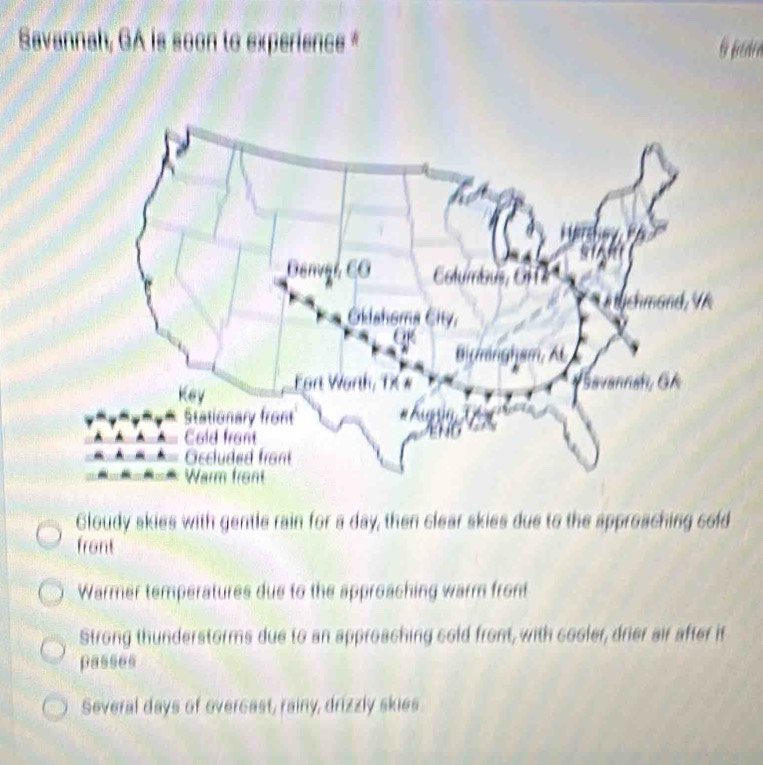 Savannah, GA is soon to experience *
Gloudy skies with gentle rain for a day, then clear skies due to the approaching cold
front
Warmer temperatures due to the approaching warm front
Strong thunderstorms due to an approaching cold front, with cooler, drier air after it
passes
Several days of overcast, rainy, drizzly skies