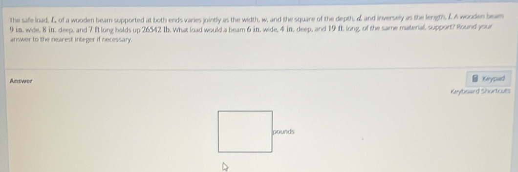 The safe load, & of a wooden beam supported at both ends varies jointly as the width, w, and the square of the depth, d and inversely as the length. L. A wooden beam
9 in, wide, 8 in, deep, and 7 ft long holds up 26542 Ib. What load would a beam 6 in, wide, 4 in, deep, and 19 ft, long, of the same material, support? Round your 
answer to the nearest integer if necessary. 
Answer Keypad 
Keyboard Shortcuts 
D