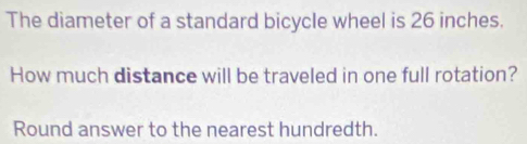 The diameter of a standard bicycle wheel is 26 inches. 
How much distance will be traveled in one full rotation? 
Round answer to the nearest hundredth.