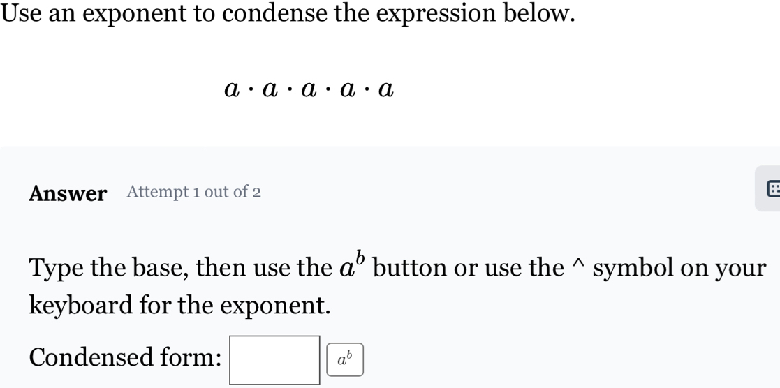 Use an exponent to condense the expression below.
a· a· a· a· a
Answer Attempt 1 out of 2 
Type the base, then use the a^b button or use the^(symbol on your 
keyboard for the exponent. 
Condensed form: a^b)