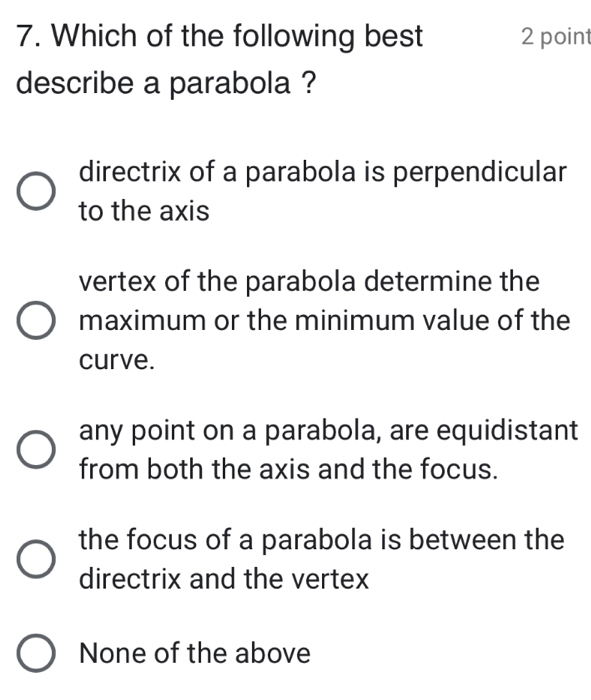 Which of the following best 2 point
describe a parabola ?
directrix of a parabola is perpendicular
to the axis
vertex of the parabola determine the
maximum or the minimum value of the
curve.
any point on a parabola, are equidistant
from both the axis and the focus.
the focus of a parabola is between the
directrix and the vertex
None of the above