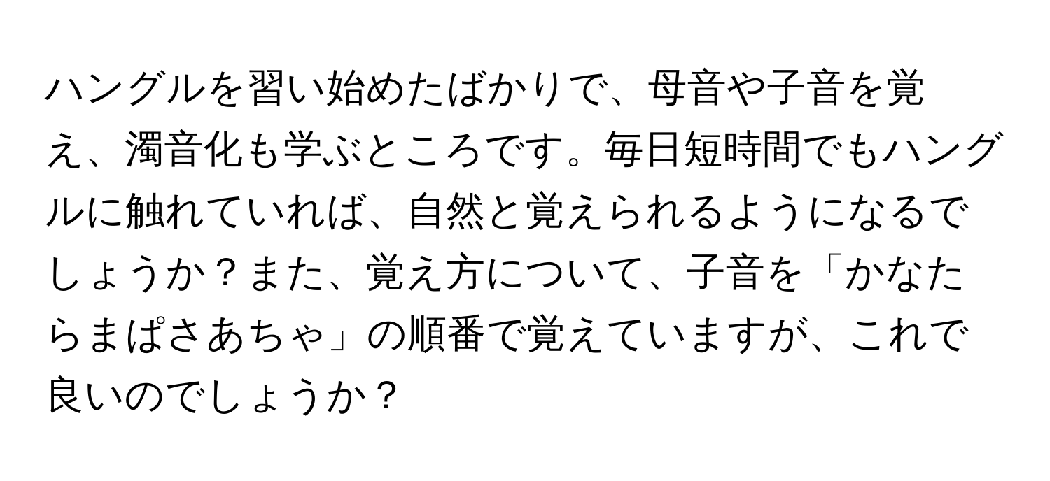 ハングルを習い始めたばかりで、母音や子音を覚え、濁音化も学ぶところです。毎日短時間でもハングルに触れていれば、自然と覚えられるようになるでしょうか？また、覚え方について、子音を「かなたらまぱさあちゃ」の順番で覚えていますが、これで良いのでしょうか？