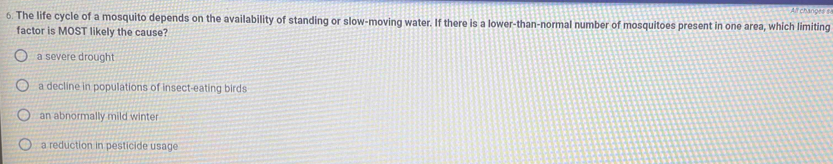 All changes s
6. The life cycle of a mosquito depends on the availability of standing or slow-moving water. If there is a lower-than-normal number of mosquitoes present in one area, which limiting
factor is MOST likely the cause?
a severe drought
a decline in populations of insect-eating birds
an abnormally mild winter
a reduction in pesticide usage