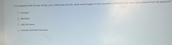In an aquarium fish eat the shrimp, and a shark eats the fish. What would happen to the population of shrimp if the shark was removed from the aquarium?
increase
decrease
stay the same
increase and then decrease