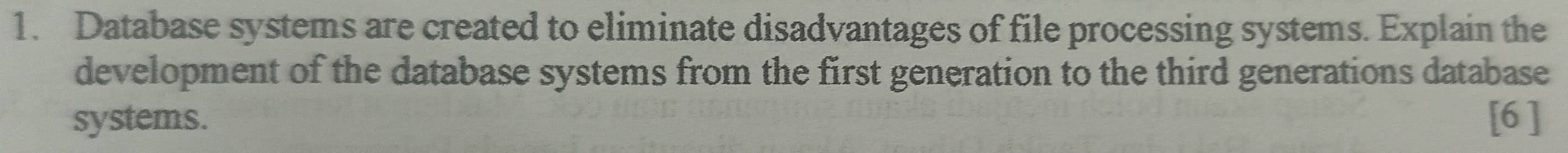 Database systems are created to eliminate disadvantages of file processing systems. Explain the 
development of the database systems from the first generation to the third generations database 
systems. [6 ]