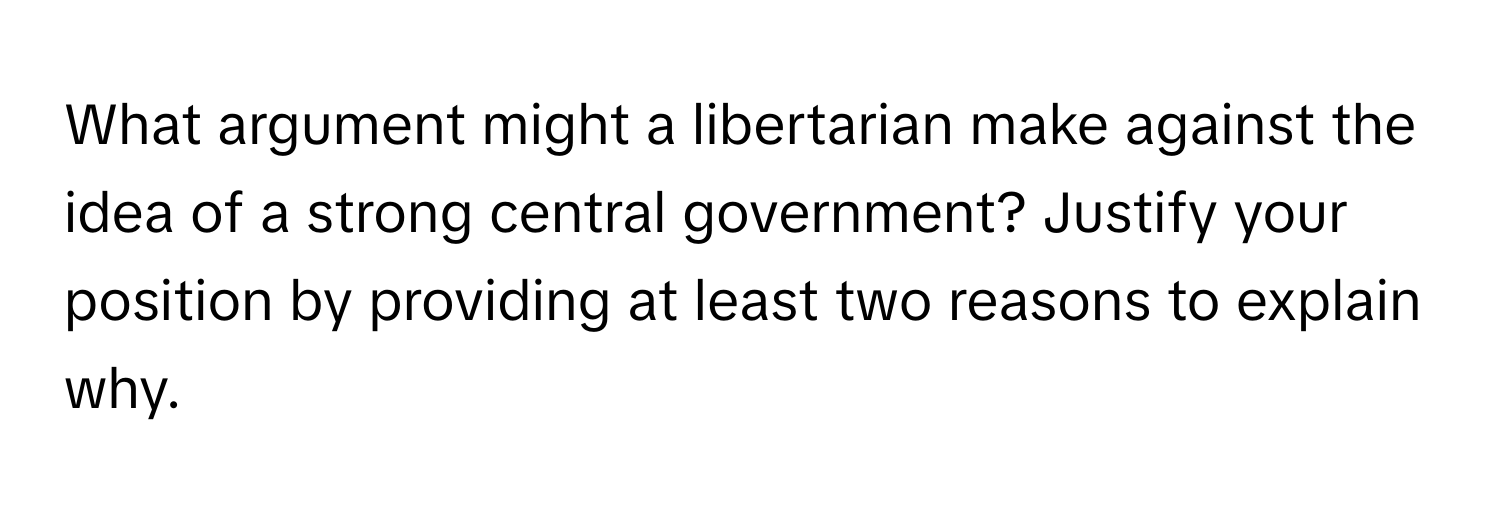 What argument might a libertarian make against the idea of a strong central government? Justify your position by providing at least two reasons to explain why.