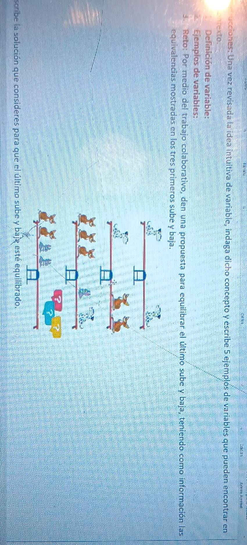 ucciones: Una vez revisada la idea intuitiva de variable, indaga dicho concepto y escribe 5 ejemplós de variables que pueden encontrar en 
exto. 
Definición de variable: 
Ejemplos de variables: 
Reto: Por medio del trabajo colaborativo, den una propuesta para equilibrar el último sube y baja, teniendo como información las 
equivalencias mostradas en los tres primeros sube y baja. 
scribe la solución que consideres para que el último